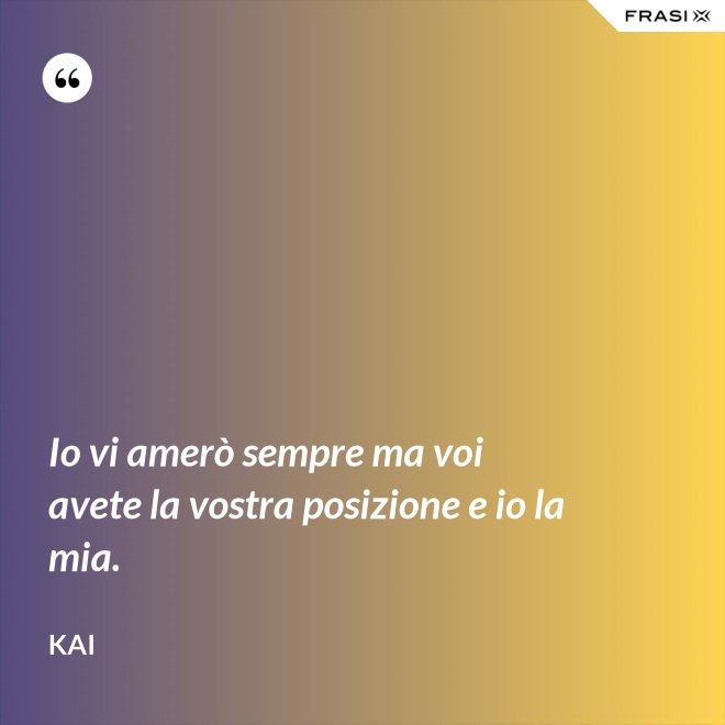 Io vi amerò sempre ma voi avete la vostra posizione e io la mia. - Kai