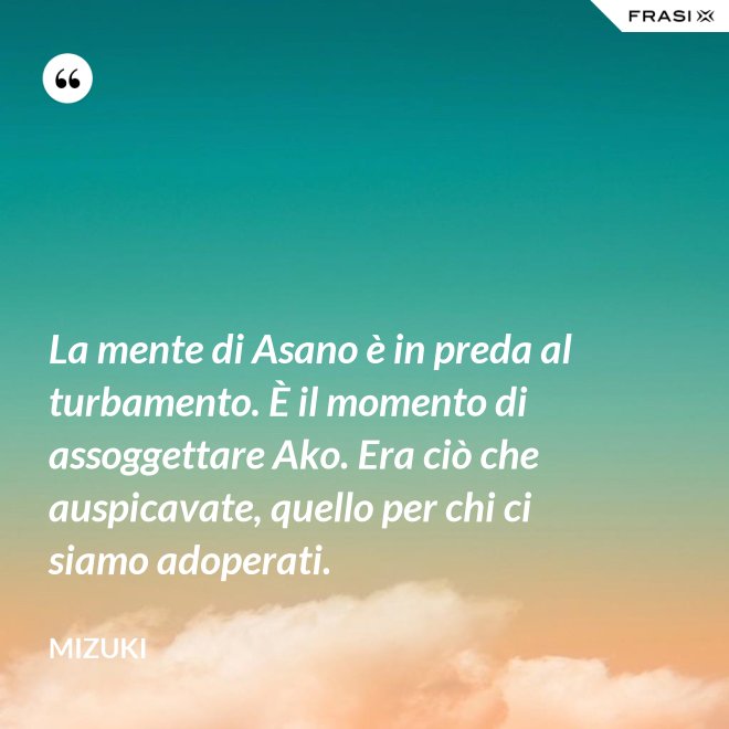La mente di Asano è in preda al turbamento. È il momento di assoggettare Ako. Era ciò che auspicavate, quello per chi ci siamo adoperati. - Mizuki