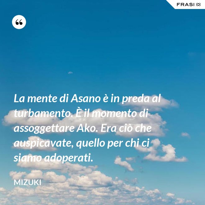 La mente di Asano è in preda al turbamento. È il momento di assoggettare Ako. Era ciò che auspicavate, quello per chi ci siamo adoperati. - Mizuki
