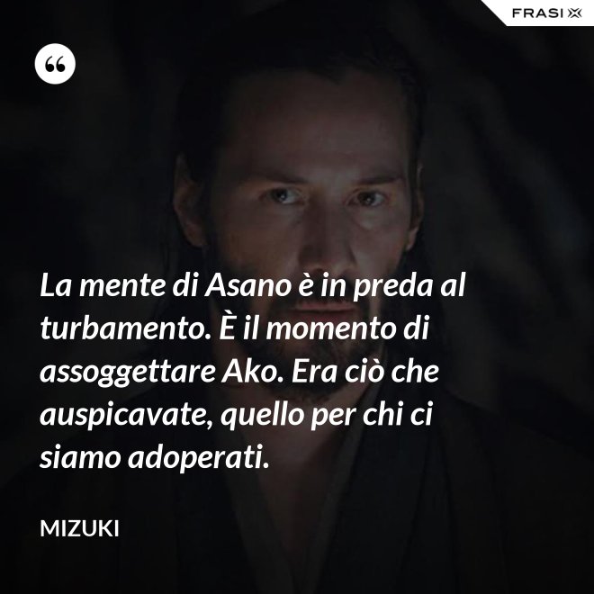 La mente di Asano è in preda al turbamento. È il momento di assoggettare Ako. Era ciò che auspicavate, quello per chi ci siamo adoperati. - Mizuki