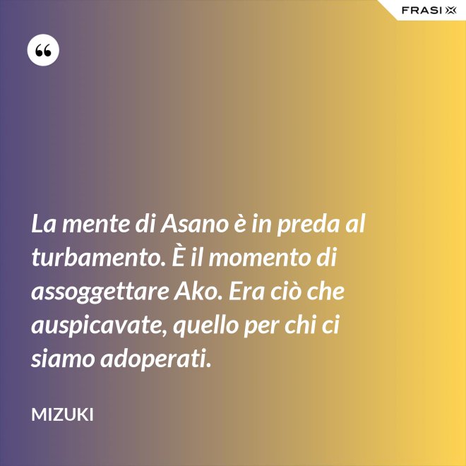 La mente di Asano è in preda al turbamento. È il momento di assoggettare Ako. Era ciò che auspicavate, quello per chi ci siamo adoperati. - Mizuki