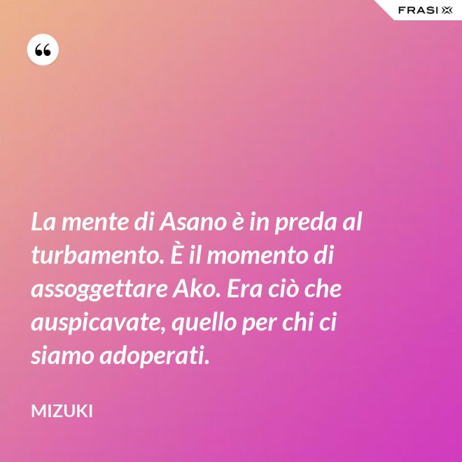 La mente di Asano è in preda al turbamento. È il momento di assoggettare Ako. Era ciò che auspicavate, quello per chi ci siamo adoperati. - Mizuki