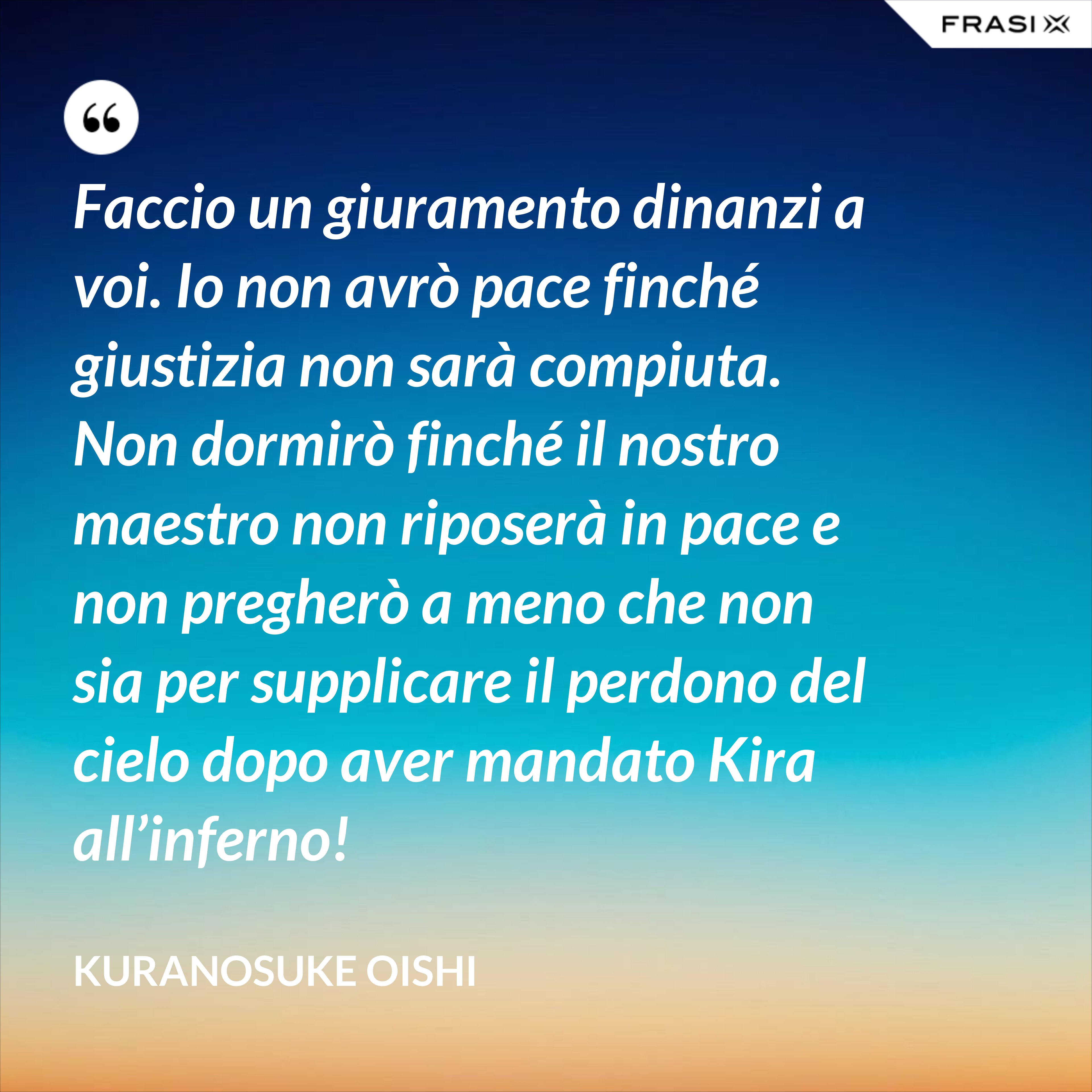 Faccio un giuramento dinanzi a voi. Io non avrò pace finché giustizia non sarà compiuta. Non dormirò finché il nostro maestro non riposerà in pace e non pregherò a meno che non sia per supplicare il perdono del cielo dopo aver mandato Kira all’inferno! - Kuranosuke Oishi