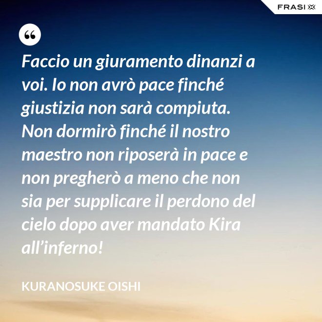 Faccio un giuramento dinanzi a voi. Io non avrò pace finché giustizia non sarà compiuta. Non dormirò finché il nostro maestro non riposerà in pace e non pregherò a meno che non sia per supplicare il perdono del cielo dopo aver mandato Kira all’inferno! - Kuranosuke Oishi