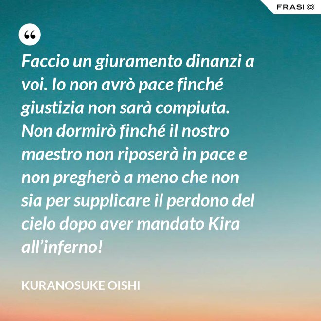 Faccio un giuramento dinanzi a voi. Io non avrò pace finché giustizia non sarà compiuta. Non dormirò finché il nostro maestro non riposerà in pace e non pregherò a meno che non sia per supplicare il perdono del cielo dopo aver mandato Kira all’inferno! - Kuranosuke Oishi