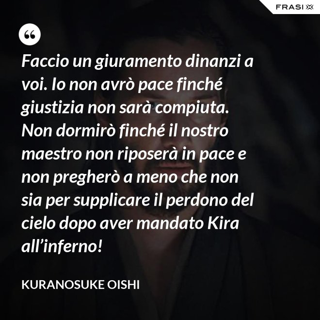 Faccio un giuramento dinanzi a voi. Io non avrò pace finché giustizia non sarà compiuta. Non dormirò finché il nostro maestro non riposerà in pace e non pregherò a meno che non sia per supplicare il perdono del cielo dopo aver mandato Kira all’inferno! - Kuranosuke Oishi