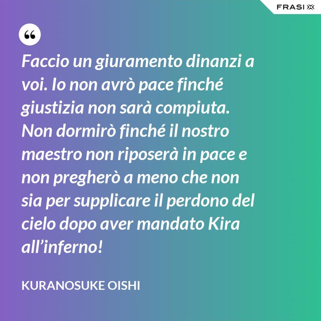 Faccio un giuramento dinanzi a voi. Io non avrò pace finché giustizia non sarà compiuta. Non dormirò finché il nostro maestro non riposerà in pace e non pregherò a meno che non sia per supplicare il perdono del cielo dopo aver mandato Kira all’inferno! - Kuranosuke Oishi