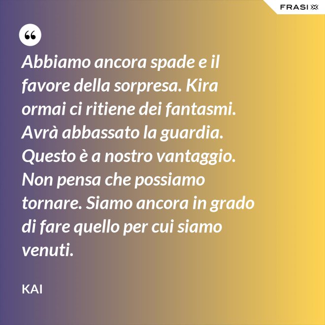 Abbiamo ancora spade e il favore della sorpresa. Kira ormai ci ritiene dei fantasmi. Avrà abbassato la guardia. Questo è a nostro vantaggio. Non pensa che possiamo tornare. Siamo ancora in grado di fare quello per cui siamo venuti. - Kai