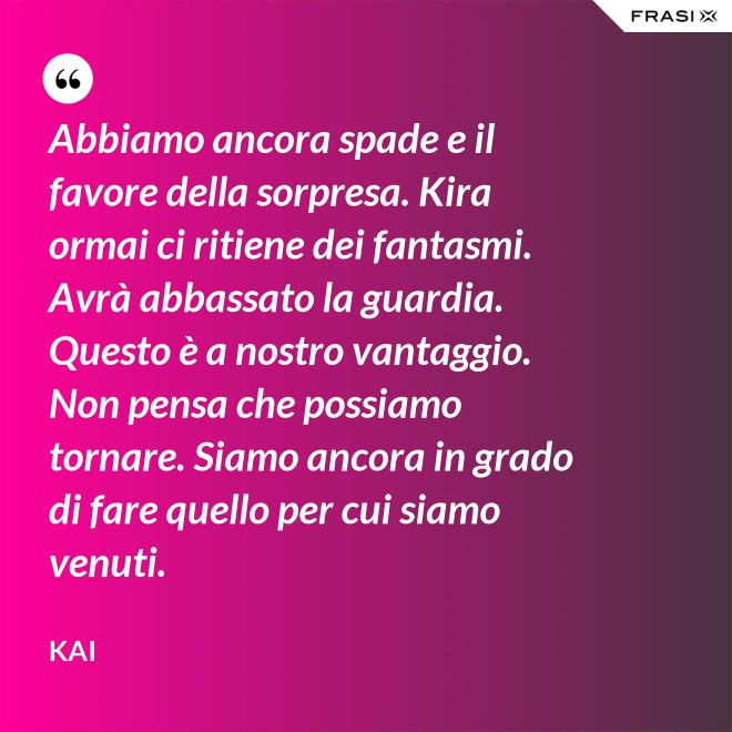 Abbiamo ancora spade e il favore della sorpresa. Kira ormai ci ritiene dei fantasmi. Avrà abbassato la guardia. Questo è a nostro vantaggio. Non pensa che possiamo tornare. Siamo ancora in grado di fare quello per cui siamo venuti. - Kai