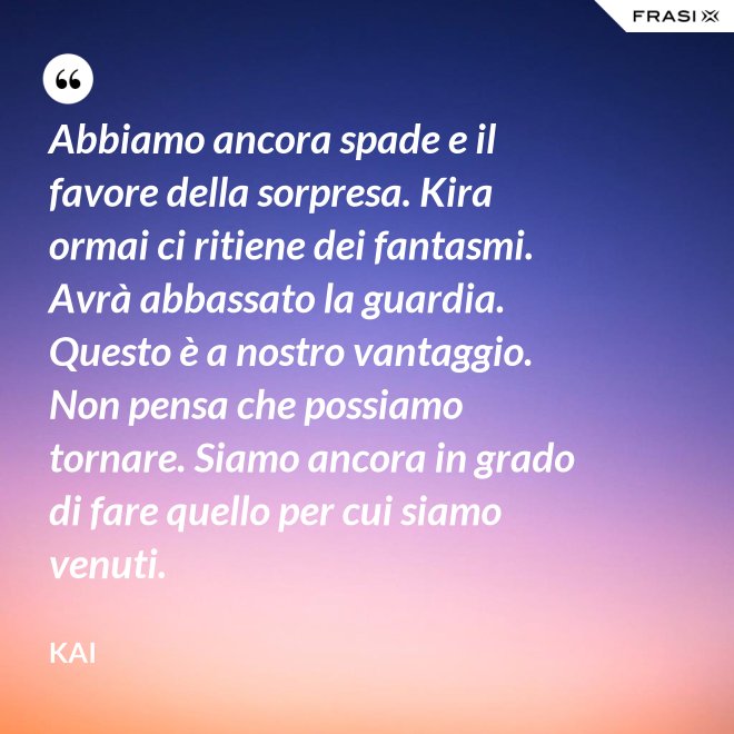 Abbiamo ancora spade e il favore della sorpresa. Kira ormai ci ritiene dei fantasmi. Avrà abbassato la guardia. Questo è a nostro vantaggio. Non pensa che possiamo tornare. Siamo ancora in grado di fare quello per cui siamo venuti. - Kai
