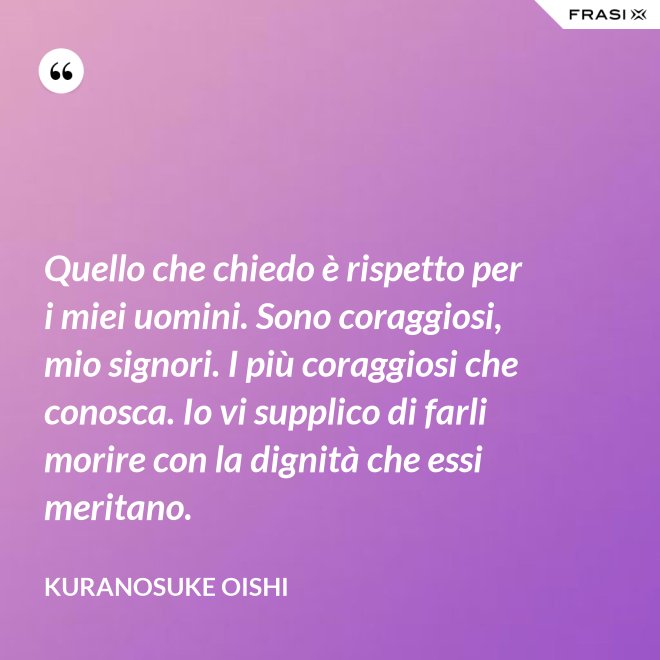 Quello che chiedo è rispetto per i miei uomini. Sono coraggiosi, mio signori. I più coraggiosi che conosca. Io vi supplico di farli morire con la dignità che essi meritano. - Kuranosuke Oishi
