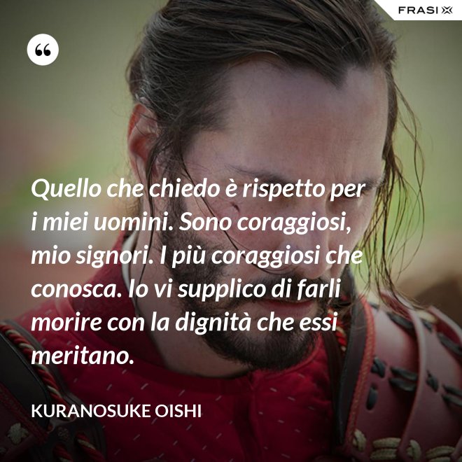 Quello che chiedo è rispetto per i miei uomini. Sono coraggiosi, mio signori. I più coraggiosi che conosca. Io vi supplico di farli morire con la dignità che essi meritano. - Kuranosuke Oishi