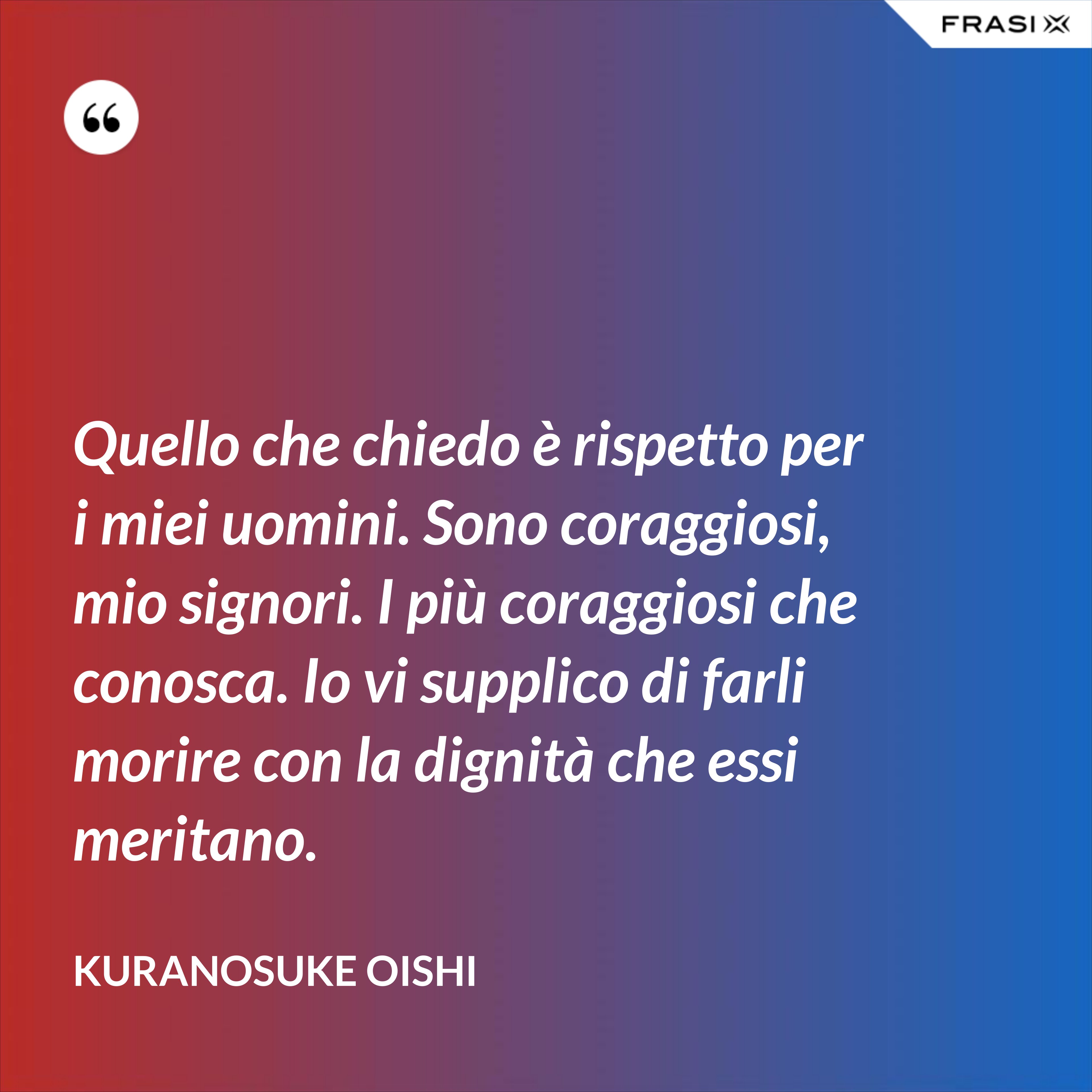 Quello che chiedo è rispetto per i miei uomini. Sono coraggiosi, mio signori. I più coraggiosi che conosca. Io vi supplico di farli morire con la dignità che essi meritano. - Kuranosuke Oishi