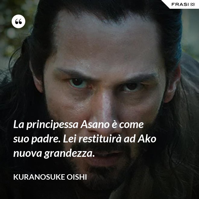 La principessa Asano è come suo padre. Lei restituirà ad Ako nuova grandezza. - Kuranosuke Oishi