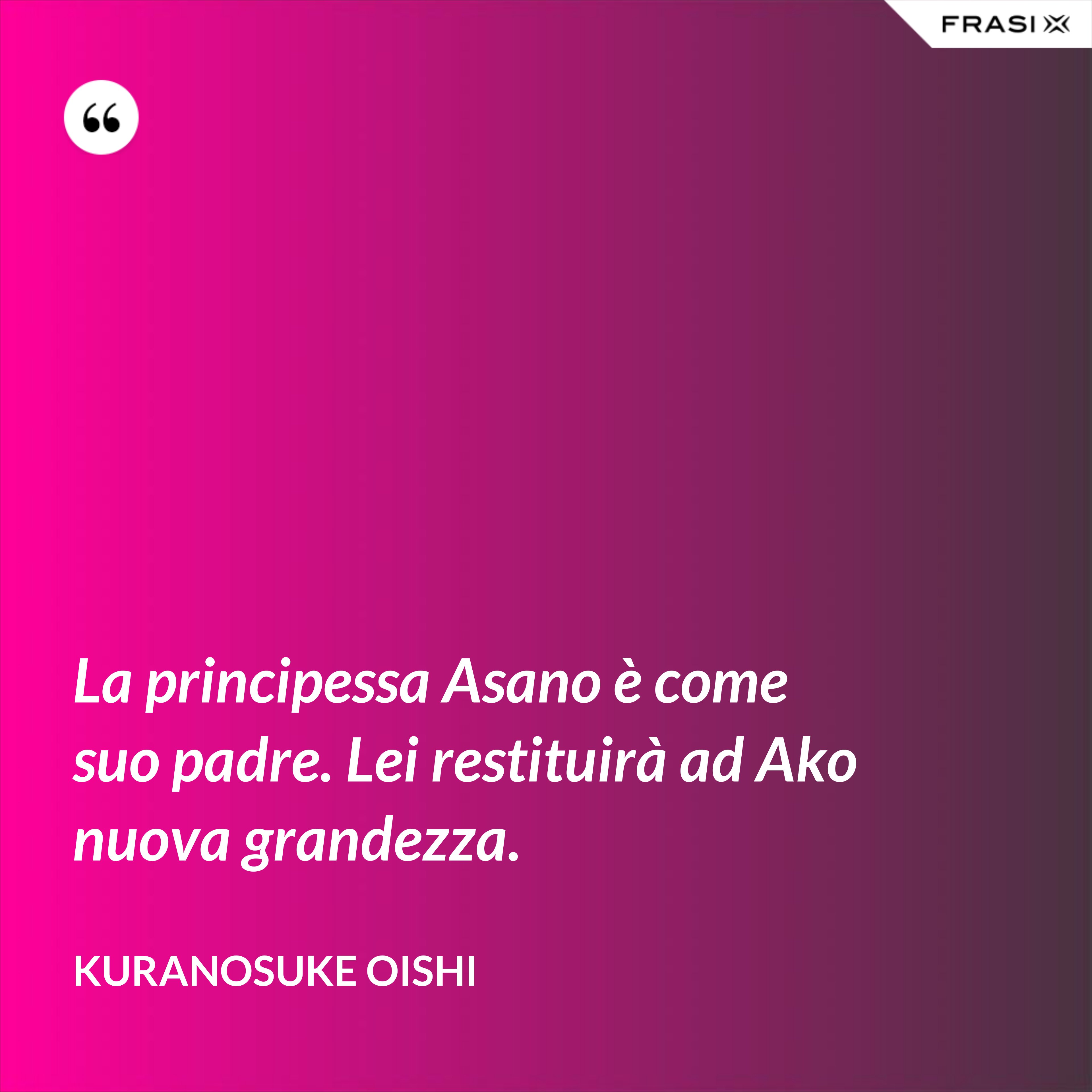 La principessa Asano è come suo padre. Lei restituirà ad Ako nuova grandezza. - Kuranosuke Oishi