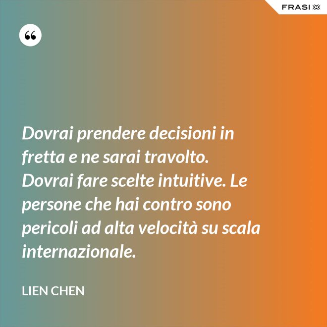 Dovrai prendere decisioni in fretta e ne sarai travolto. Dovrai fare scelte intuitive. Le persone che hai contro sono pericoli ad alta velocità su scala internazionale. - Lien Chen