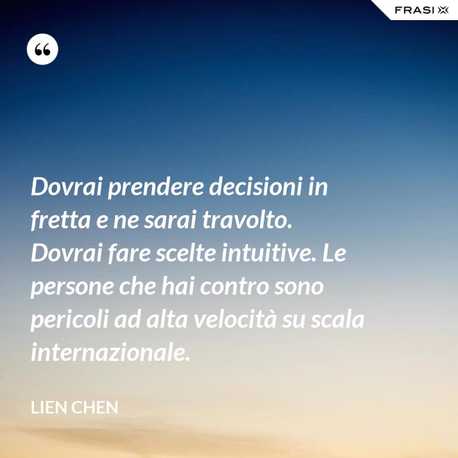 Dovrai prendere decisioni in fretta e ne sarai travolto. Dovrai fare scelte intuitive. Le persone che hai contro sono pericoli ad alta velocità su scala internazionale. - Lien Chen