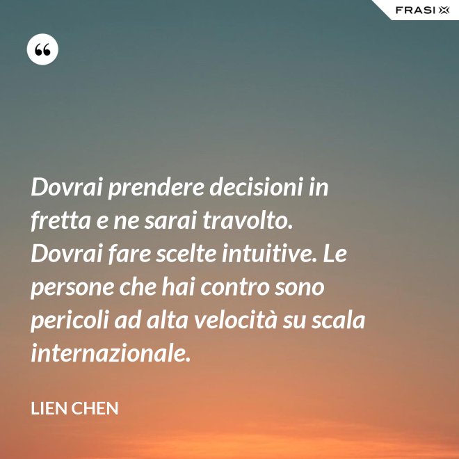Dovrai prendere decisioni in fretta e ne sarai travolto. Dovrai fare scelte intuitive. Le persone che hai contro sono pericoli ad alta velocità su scala internazionale. - Lien Chen