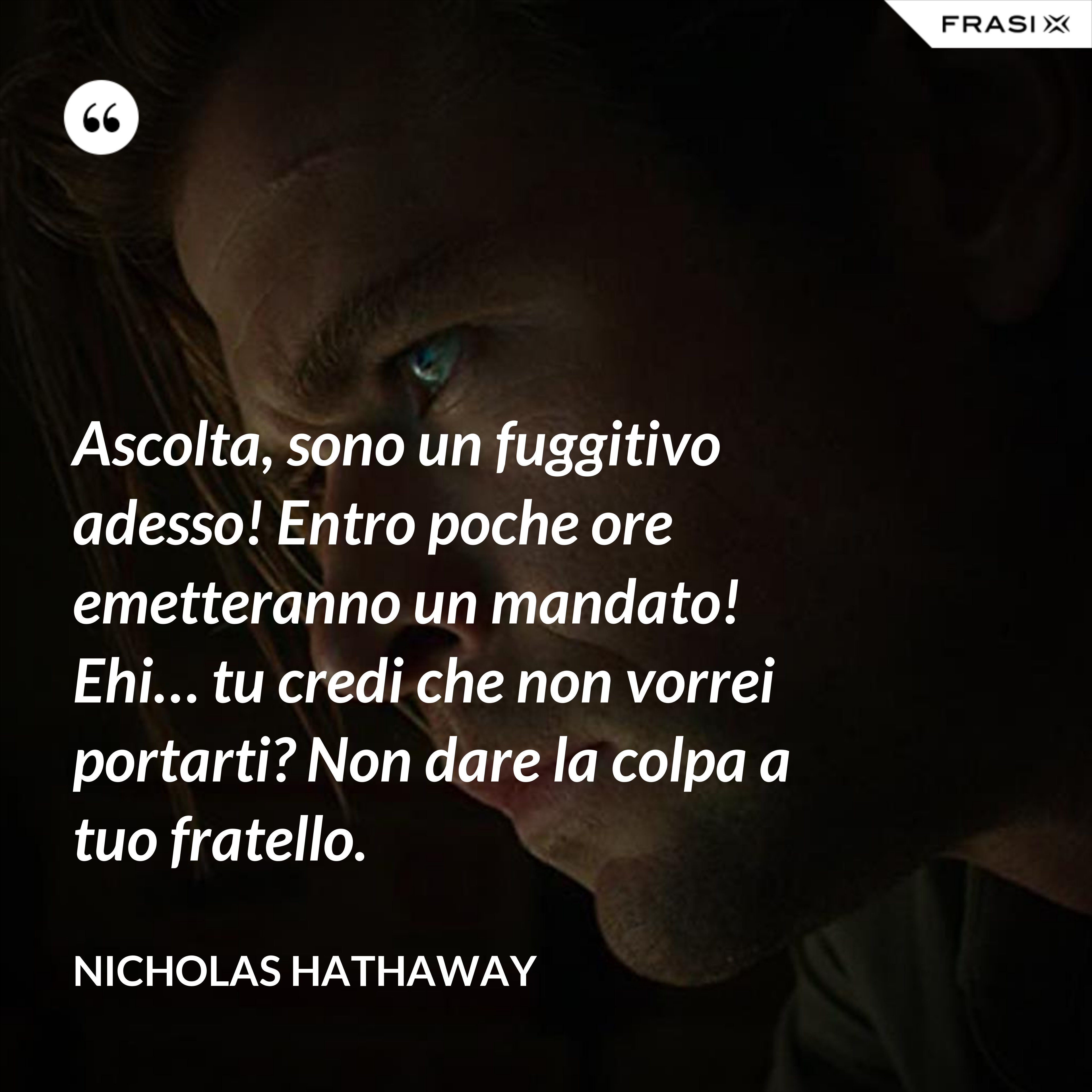 Ascolta, sono un fuggitivo adesso! Entro poche ore emetteranno un mandato! Ehi… tu credi che non vorrei portarti? Non dare la colpa a tuo fratello. - Nicholas Hathaway