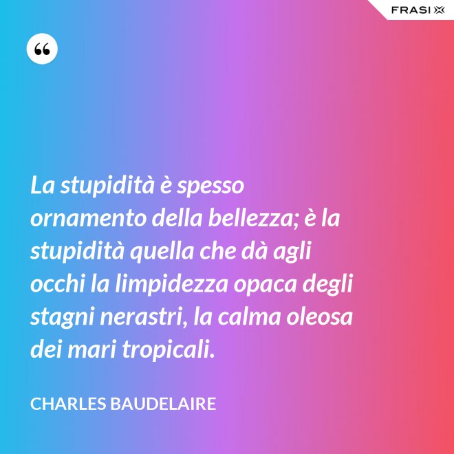 La stupidità è spesso ornamento della bellezza; è la stupidità quella che dà agli occhi la limpidezza opaca degli stagni nerastri, la calma oleosa dei mari tropicali. - Charles Baudelaire