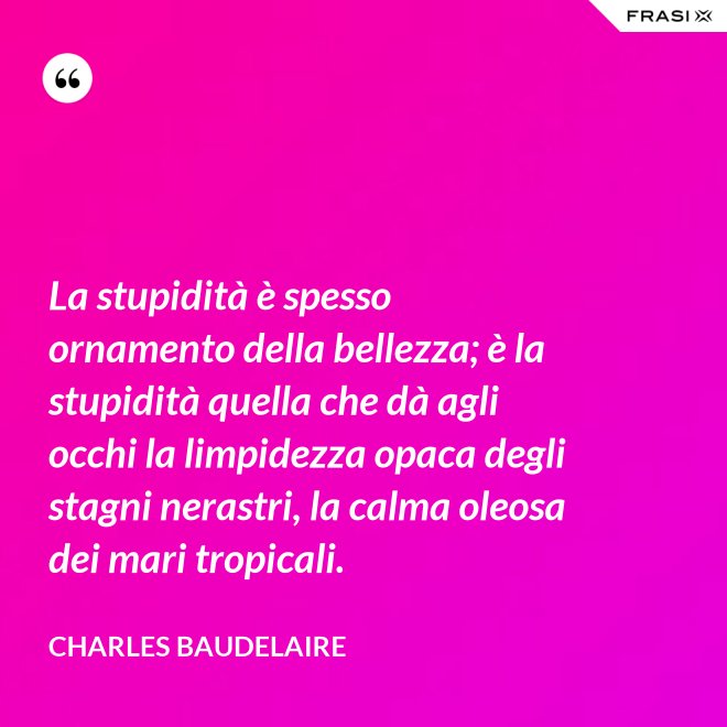 La stupidità è spesso ornamento della bellezza; è la stupidità quella che dà agli occhi la limpidezza opaca degli stagni nerastri, la calma oleosa dei mari tropicali. - Charles Baudelaire