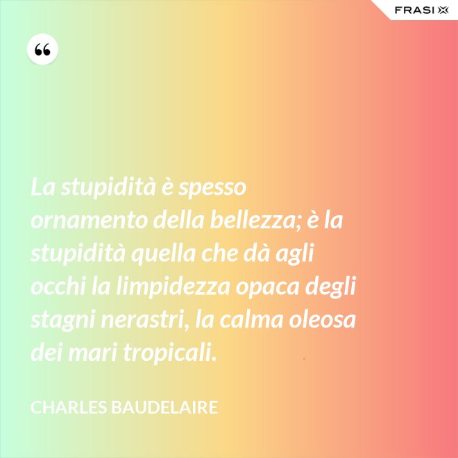La stupidità è spesso ornamento della bellezza; è la stupidità quella che dà agli occhi la limpidezza opaca degli stagni nerastri, la calma oleosa dei mari tropicali. - Charles Baudelaire