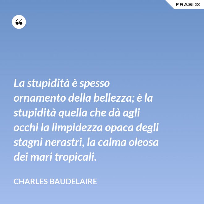 La stupidità è spesso ornamento della bellezza; è la stupidità quella che dà agli occhi la limpidezza opaca degli stagni nerastri, la calma oleosa dei mari tropicali. - Charles Baudelaire