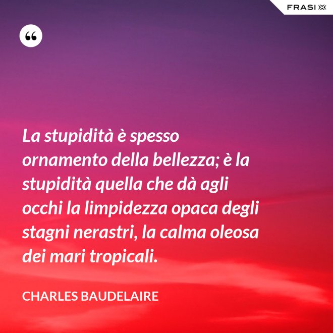 La stupidità è spesso ornamento della bellezza; è la stupidità quella che dà agli occhi la limpidezza opaca degli stagni nerastri, la calma oleosa dei mari tropicali. - Charles Baudelaire