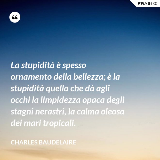 La stupidità è spesso ornamento della bellezza; è la stupidità quella che dà agli occhi la limpidezza opaca degli stagni nerastri, la calma oleosa dei mari tropicali. - Charles Baudelaire