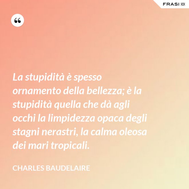 La stupidità è spesso ornamento della bellezza; è la stupidità quella che dà agli occhi la limpidezza opaca degli stagni nerastri, la calma oleosa dei mari tropicali. - Charles Baudelaire