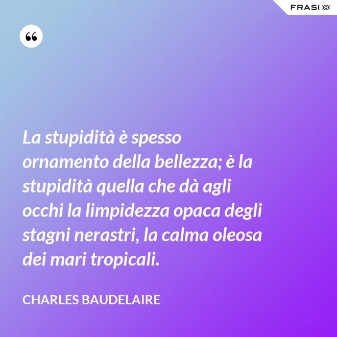 La stupidità è spesso ornamento della bellezza; è la stupidità quella che dà agli occhi la limpidezza opaca degli stagni nerastri, la calma oleosa dei mari tropicali. - Charles Baudelaire
