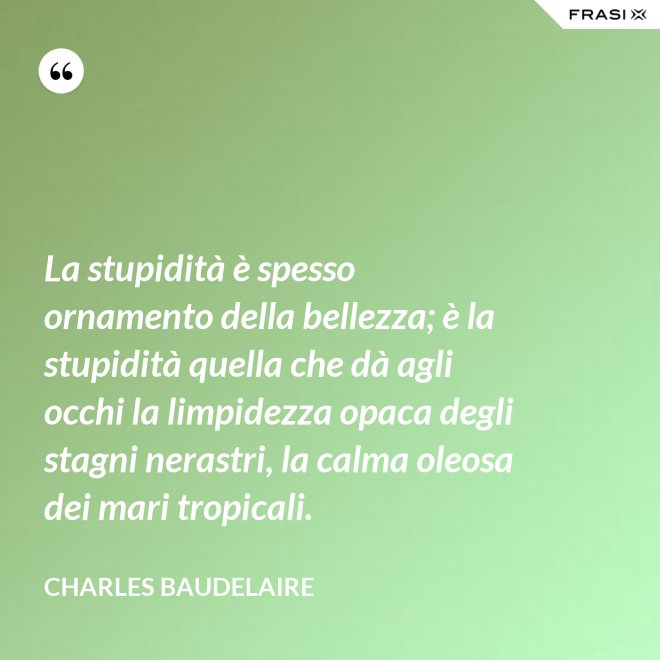 La stupidità è spesso ornamento della bellezza; è la stupidità quella che dà agli occhi la limpidezza opaca degli stagni nerastri, la calma oleosa dei mari tropicali. - Charles Baudelaire