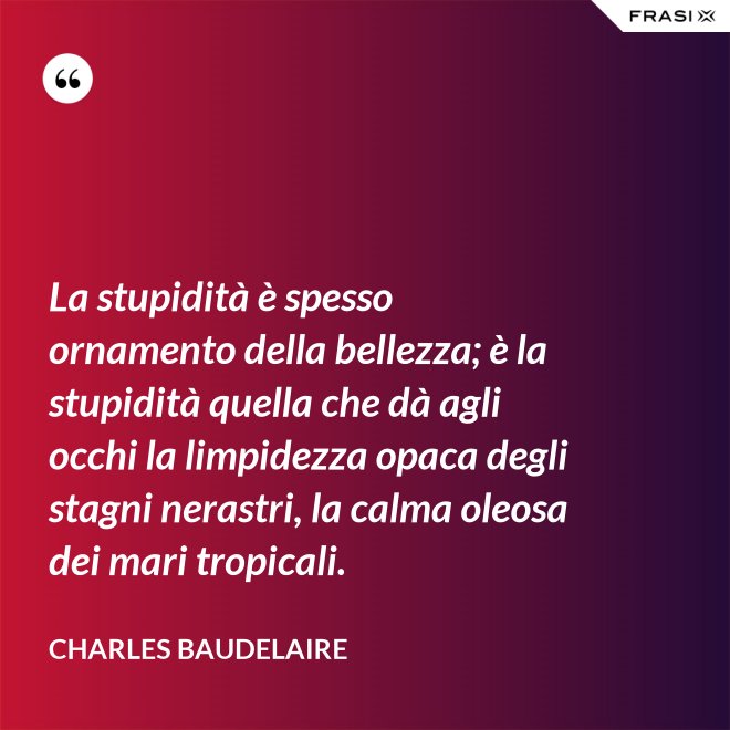 La stupidità è spesso ornamento della bellezza; è la stupidità quella che dà agli occhi la limpidezza opaca degli stagni nerastri, la calma oleosa dei mari tropicali. - Charles Baudelaire