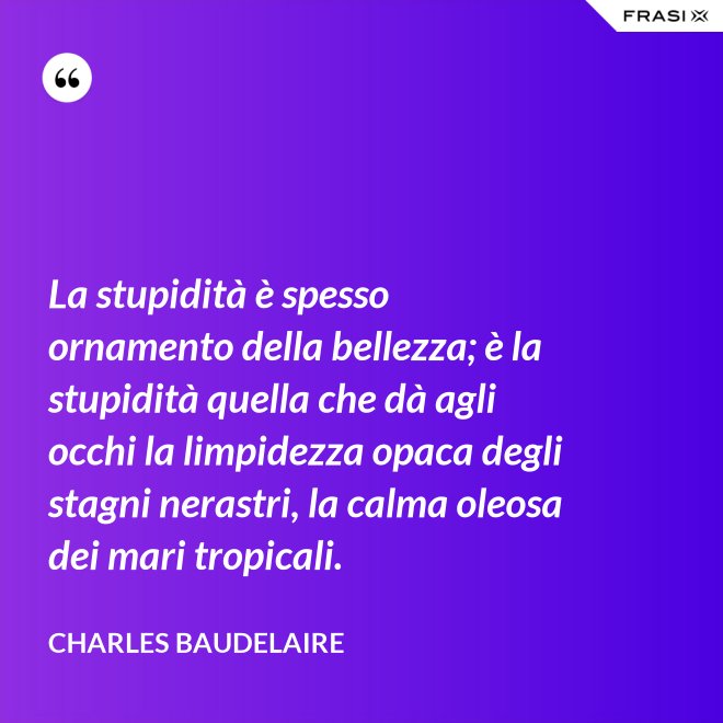 La stupidità è spesso ornamento della bellezza; è la stupidità quella che dà agli occhi la limpidezza opaca degli stagni nerastri, la calma oleosa dei mari tropicali. - Charles Baudelaire