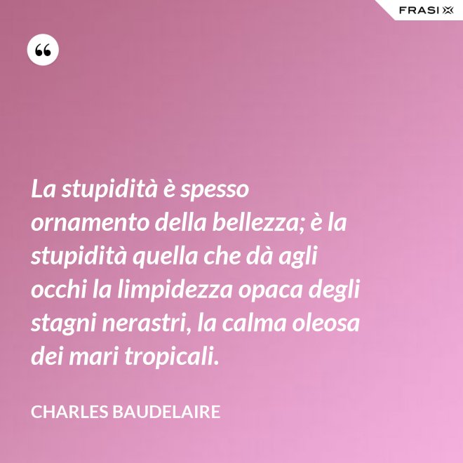 La stupidità è spesso ornamento della bellezza; è la stupidità quella che dà agli occhi la limpidezza opaca degli stagni nerastri, la calma oleosa dei mari tropicali. - Charles Baudelaire