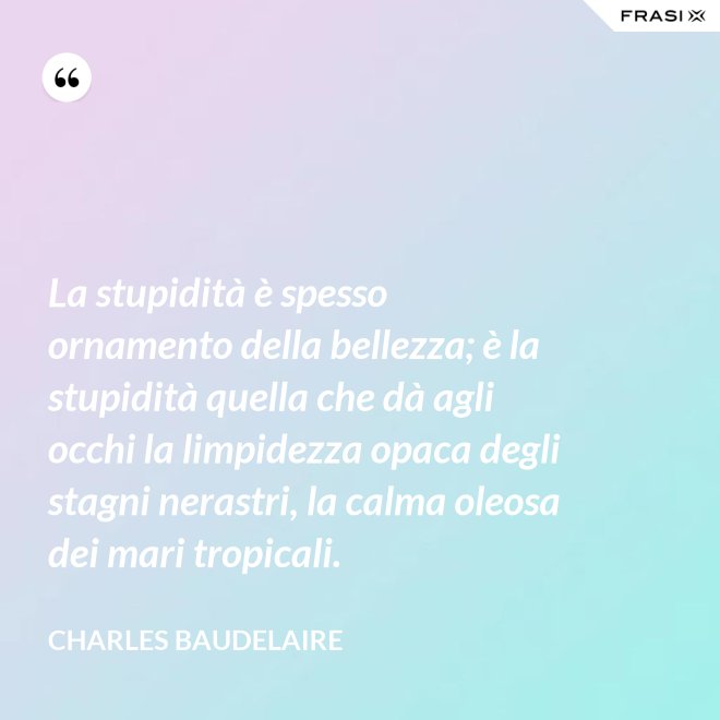 La stupidità è spesso ornamento della bellezza; è la stupidità quella che dà agli occhi la limpidezza opaca degli stagni nerastri, la calma oleosa dei mari tropicali. - Charles Baudelaire