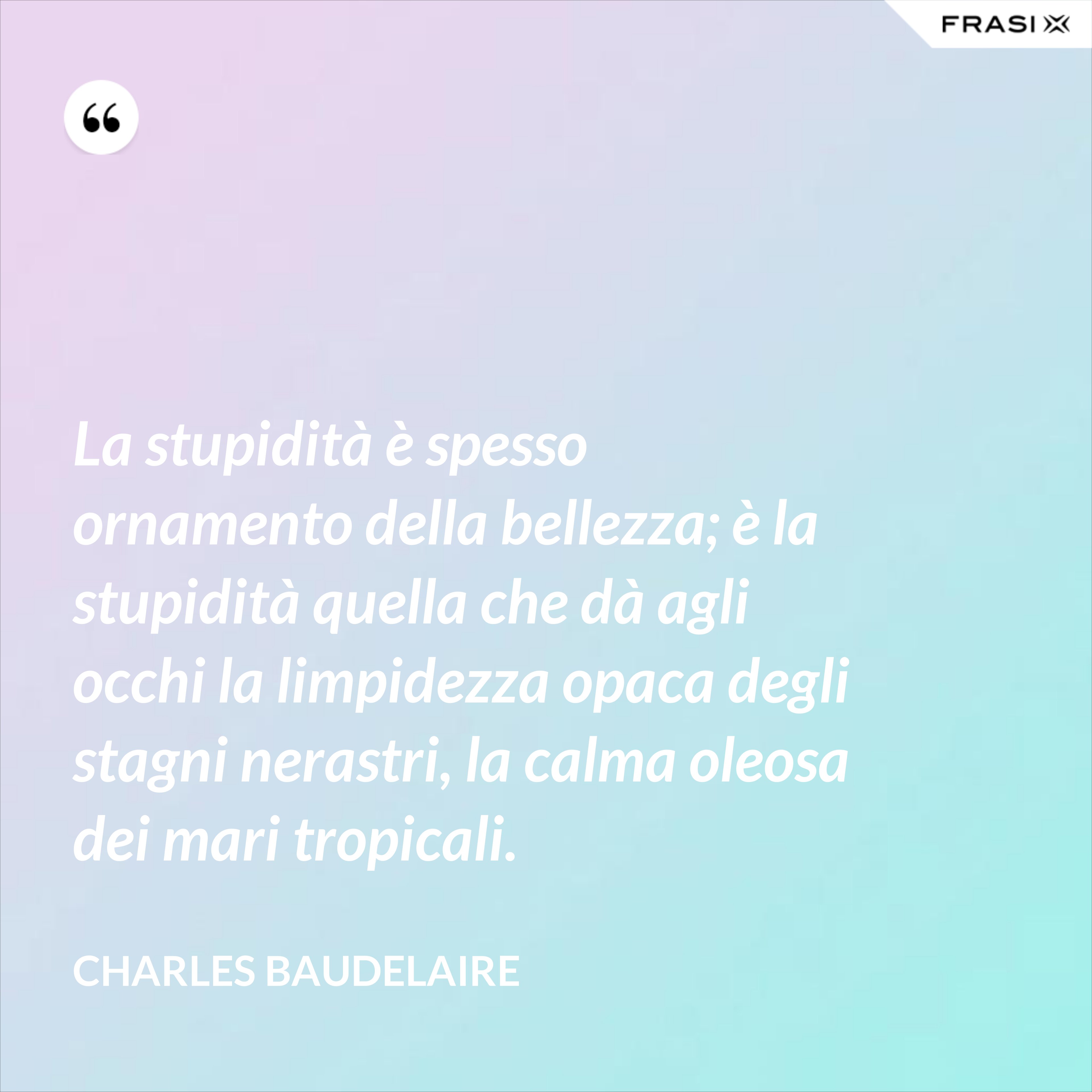 La stupidità è spesso ornamento della bellezza; è la stupidità quella che dà agli occhi la limpidezza opaca degli stagni nerastri, la calma oleosa dei mari tropicali. - Charles Baudelaire