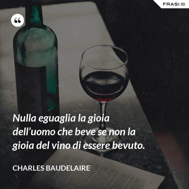 Nulla eguaglia la gioia dell’uomo che beve se non la gioia del vino di essere bevuto. - Charles Baudelaire