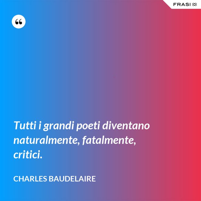 Tutti i grandi poeti diventano naturalmente, fatalmente, critici. - Charles Baudelaire