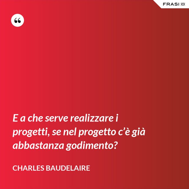 E a che serve realizzare i progetti, se nel progetto c’è già abbastanza godimento? - Charles Baudelaire