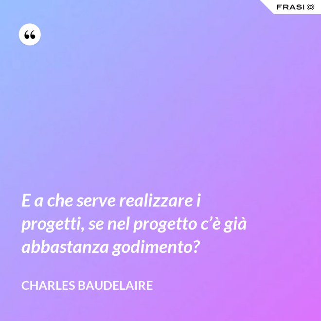 E a che serve realizzare i progetti, se nel progetto c’è già abbastanza godimento? - Charles Baudelaire