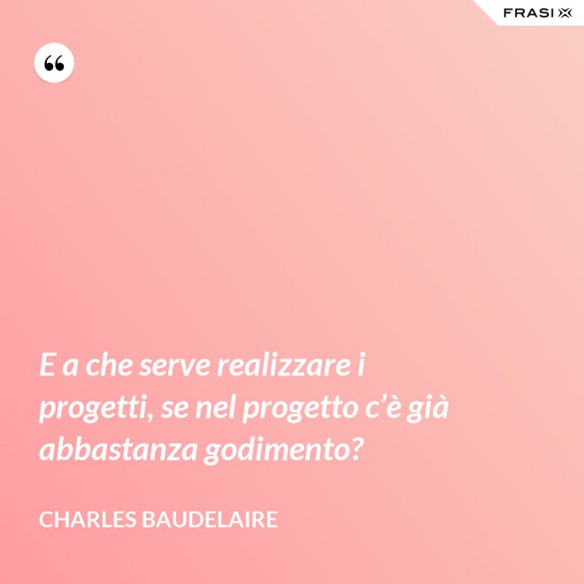 E a che serve realizzare i progetti, se nel progetto c’è già abbastanza godimento? - Charles Baudelaire