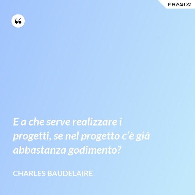 E a che serve realizzare i progetti, se nel progetto c’è già abbastanza godimento? - Charles Baudelaire