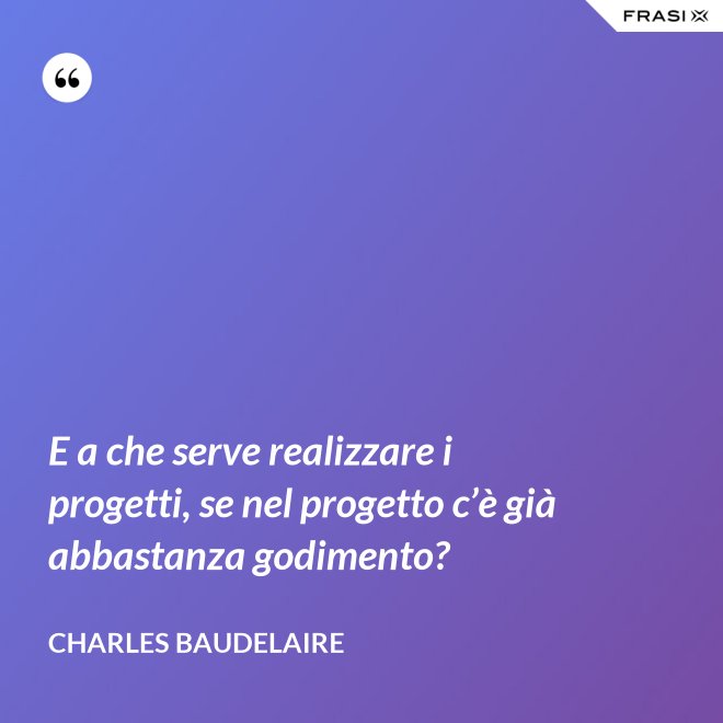 E a che serve realizzare i progetti, se nel progetto c’è già abbastanza godimento? - Charles Baudelaire