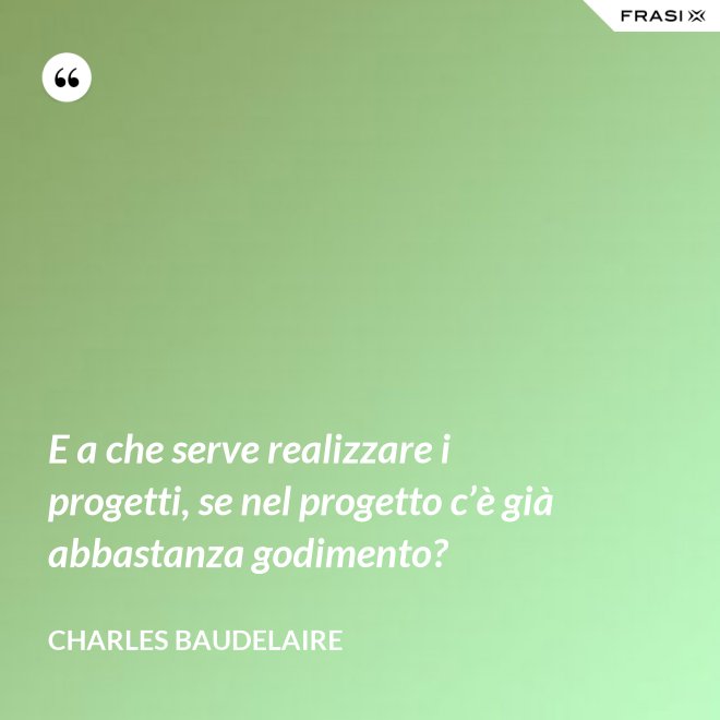 E a che serve realizzare i progetti, se nel progetto c’è già abbastanza godimento? - Charles Baudelaire