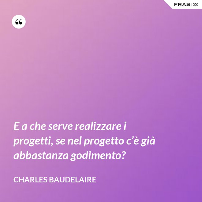 E a che serve realizzare i progetti, se nel progetto c’è già abbastanza godimento? - Charles Baudelaire