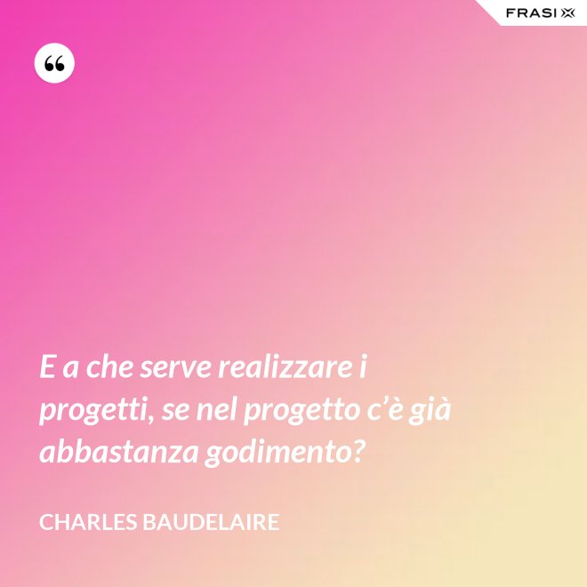 E a che serve realizzare i progetti, se nel progetto c’è già abbastanza godimento? - Charles Baudelaire