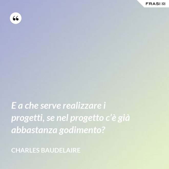 E a che serve realizzare i progetti, se nel progetto c’è già abbastanza godimento? - Charles Baudelaire