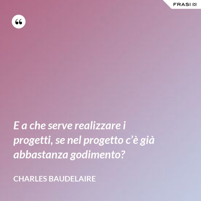 E a che serve realizzare i progetti, se nel progetto c’è già abbastanza godimento? - Charles Baudelaire