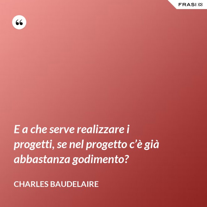 E a che serve realizzare i progetti, se nel progetto c’è già abbastanza godimento? - Charles Baudelaire